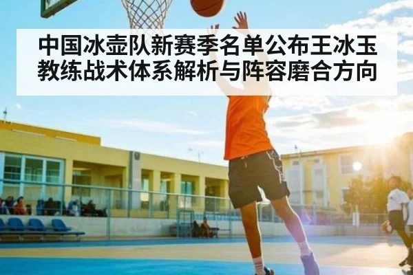 中国冰壶队新赛季名单公布王冰玉教练战术体系解析与阵容磨合方向