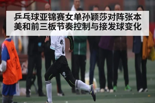 乒乓球亚锦赛女单孙颖莎对阵张本美和前三板节奏控制与接发球变化